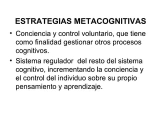 ESTRATEGIAS METACOGNITIVAS
• Conciencia y control voluntario, que tiene
  como finalidad gestionar otros procesos
  cognitivos.
• Sistema regulador del resto del sistema
  cognitivo, incrementando la conciencia y
  el control del individuo sobre su propio
  pensamiento y aprendizaje.
 