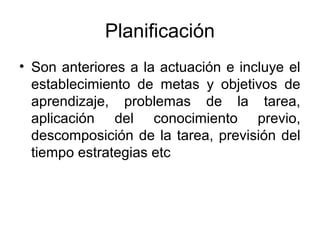 Planificación
• Son anteriores a la actuación e incluye el
  establecimiento de metas y objetivos de
  aprendizaje, problemas de la tarea,
  aplicación del conocimiento previo,
  descomposición de la tarea, previsión del
  tiempo estrategias etc
 