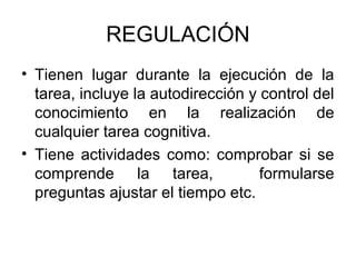 REGULACIÓN
• Tienen lugar durante la ejecución de la
  tarea, incluye la autodirección y control del
  conocimiento en la realización de
  cualquier tarea cognitiva.
• Tiene actividades como: comprobar si se
  comprende la tarea,               formularse
  preguntas ajustar el tiempo etc.
 