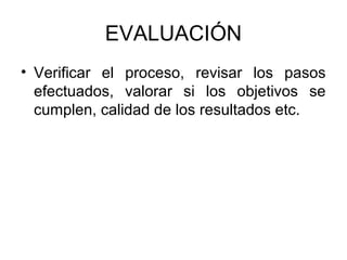EVALUACIÓN
• Verificar el proceso, revisar los pasos
  efectuados, valorar si los objetivos se
  cumplen, calidad de los resultados etc.
 