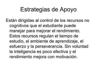Estrategias de Apoyo
Están dirigidas al control de los recursos no
 cognitivos que el estudiante puede
 manejar para mejorar el rendimiento.
 Estos recursos regulan el tiempo de
 estudio, el ambiente de aprendizaje, el
 esfuerzo y la perseverancia. Sin voluntad
 la inteligencia es poco efectiva y el
 rendimiento mejora con motivación.
 