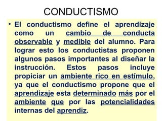 CONDUCTISMO
• El conductismo define el aprendizaje
  como     un    cambio    de   conducta
  observable y medible del alumno. Para
  lograr esto los conductistas proponen
  algunos pasos importantes al diseñar la
  instrucción.   Estos   pasos    incluye
  propiciar un ambiente rico en estímulo,
  ya que el conductismo propone que el
  aprendizaje esta determinado más por el
  ambiente que por las potencialidades
  internas del aprendiz.
 