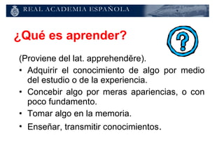 ¿Qué es aprender?
(Proviene del lat. apprehendĕre).
• Adquirir el conocimiento de algo por medio
  del estudio o de la experiencia.
• Concebir algo por meras apariencias, o con
  poco fundamento.
• Tomar algo en la memoria.
• Enseñar, transmitir conocimientos.
 