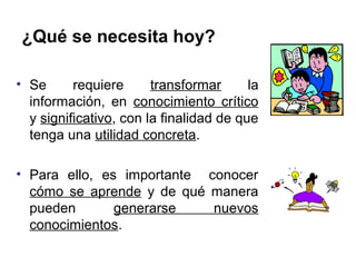 ¿Qué se necesita hoy?

• Se      requiere      transformar      la
  información, en conocimiento crítico
  y significativo, con la finalidad de que
  tenga una utilidad concreta.

• Para ello, es importante conocer
  cómo se aprende y de qué manera
  pueden       generarse    nuevos
  conocimientos.
 