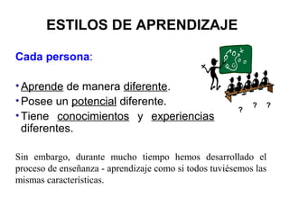 ESTILOS DE APRENDIZAJE

Cada persona:

• Aprende de manera diferente.
• Posee un potencial diferente.                            ?   ?
                                                       ?
• Tiene conocimientos y experiencias
  diferentes.

Sin embargo, durante mucho tiempo hemos desarrollado el
proceso de enseñanza - aprendizaje como si todos tuviésemos las
mismas características.
 