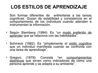 LOS ESTILOS DE APRENDIZAJE
  Son formas diferentes de enfrentarse a las tareas
  cognitivas. Gozan de estabilidad y consistencia en el
  comportamiento de los individuos cuando atienden e
  instrumentan la información.

• Según Sternberg (1994): Es “un modo preferido de
  aprender que se relaciona con las habilidades”.

• Schmeck (1982): Es “simplemente el estilo cognitivo
  que un individuo manifiesta cuando se confronta con
  una tarea de aprendizaje”.

• Gregorc (1979): Consiste “en comportamientos
  distintivos que sirven como indicadores de cómo una
  persona aprende y se adapta a su ambiente”.
 