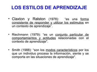 LOS ESTILOS DE APRENDIZAJE

• Claxton y Ralston (1978):            “es una forma
  consistente de responder y utilizar los estímulos en
  un contexto de aprendizaje”.

• Riechmann (1979): “es un conjunto particular de
  comportamientos y actitudes relacionadas con el
  contexto de aprendizaje".

• Smith (1988): “son los modos característicos por los
  que un individuo procesa la información, siente y se
  comporta en las situaciones de aprendizaje".
 