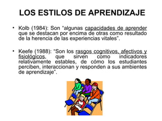 LOS ESTILOS DE APRENDIZAJE
• Kolb (1984): Son “algunas capacidades de aprender
  que se destacan por encima de otras como resultado
  de la herencia de las experiencias vitales”.

• Keefe (1988): “Son los rasgos cognitivos, afectivos y
  fisiológicos,   que    sirven   como     indicadores
  relativamente estables, de cómo los estudiantes
  perciben, interaccionan y responden a sus ambientes
  de aprendizaje”.
 