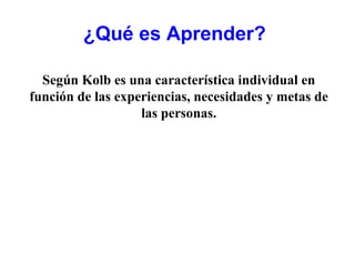 ¿Qué es Aprender?

  Según Kolb es una característica individual en
función de las experiencias, necesidades y metas de
                   las personas.
 
