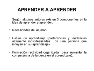 APRENDER A APRENDER
  Según algunos autores existen 3 componentes en la
  idea de aprender a aprender:

• Necesidades del alumno.

• Estilos de aprendizaje (preferencias y tendencias
  altamente individualizadas de una persona que
  influyen en su aprendizaje).

• Formación (actividad organizada para aumentar la
  competencia de la gente en el aprendizaje).
 