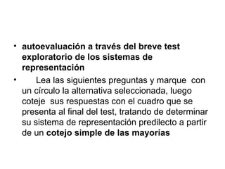 • autoevaluación a través del breve test
  exploratorio de los sistemas de
  representación
•     Lea las siguientes preguntas y marque con
  un círculo la alternativa seleccionada, luego
  coteje sus respuestas con el cuadro que se
  presenta al final del test, tratando de determinar
  su sistema de representación predilecto a partir
  de un cotejo simple de las mayorías
 