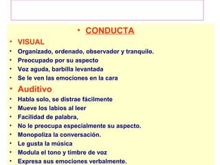 EL COMPORTAMIENTO SEGUN EL SISTEMA DE
           REPRESENTACION PREFERIDO

                       • CONDUCTA
• VISUAL
•   Organizado, ordenado, observador y tranquilo.
•   Preocupado por su aspecto
•   Voz aguda, barbilla levantada
•   Se le ven las emociones en la cara
• Auditivo
•   Habla solo, se distrae fácilmente
•   Mueve los labios al leer
•   Facilidad de palabra,
•   No le preocupa especialmente su aspecto.
•   Monopoliza la conversación.
•   Le gusta la música
•   Modula el tono y timbre de voz
•   Expresa sus emociones verbalmente.
 