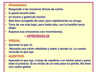• Kinestésico
•   Responde a las muestras físicas de cariño.
•   le gusta tocarlo todo.
•   se mueve y gesticula mucho.
•   Sale bien arreglado de casa, pero rápidamente se arruga.
•   Tono de voz más bajo, pero habla alto, con la barbilla hacia
    abajo.
•   Expresa sus emociones con movimientos.
                » APRENDIZAJE
• VISUAL
•   Aprende lo que ve.
•    Necesita una visión detallada y saber a donde va. Le cuesta
    recordar lo que oye
• AUDITIVO
•   Aprende lo que oye, a base de repetirse a si mismo paso a paso
    todo el proceso. Si se olvida de un solo paso se pierde. No tiene
    una visión global.
 