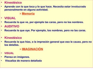 • Kinestésico
•   Aprende con lo que toca y lo que hace. Necesita estar involucrado
    personalmente en alguna actividad.
                » Memoria
• VISUAL
•   Recuerda lo que ve, por ejemplo las caras, pero no los nombres.
• AUDITIVO
•   Recuerda lo que oye. Por ejemplo, los nombres, pero no las caras.

• Kinestésico
•   Recuerda lo que hizo, o la impresión general que eso le causo, pero no
    los detalles.
                » IMAGINACIÓN
•   VISUAL
•   Piensa en imágenes.
•   Visualiza de manera detallada
 