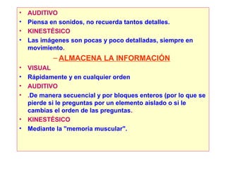 •   AUDITIVO
•   Piensa en sonidos, no recuerda tantos detalles.
•   KINESTÉSICO
•   Las imágenes son pocas y poco detalladas, siempre en
    movimiento.
            – ALMACENA LA INFORMACIÓN
•   VISUAL
•   Rápidamente y en cualquier orden
•   AUDITIVO
•   .De manera secuencial y por bloques enteros (por lo que se
    pierde si le preguntas por un elemento aislado o si le
    cambias el orden de las preguntas.
•   KINESTÉSICO
•   Mediante la "memoria muscular".
 