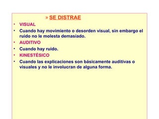 » SE DISTRAE
•   VISUAL
•   Cuando hay movimiento o desorden visual, sin embargo el
    ruido no le molesta demasiado.
•   AUDITIVO
•   Cuando hay ruido.
•   KINESTÉSICO
•   Cuando las explicaciones son básicamente auditivas o
    visuales y no le involucran de alguna forma.
 