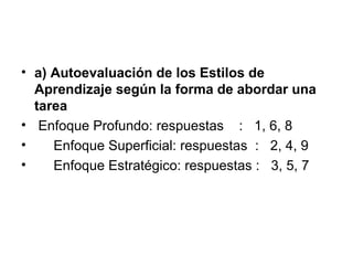 • a) Autoevaluación de los Estilos de
  Aprendizaje según la forma de abordar una
  tarea
• Enfoque Profundo: respuestas : 1, 6, 8
•    Enfoque Superficial: respuestas : 2, 4, 9
•    Enfoque Estratégico: respuestas : 3, 5, 7
 