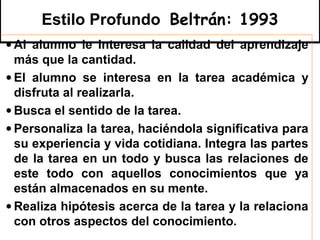 Estilo Profundo Beltrán: 1993
• Al alumno le interesa la calidad del aprendizaje
  más que la cantidad.
• El alumno se interesa en la tarea académica y
  disfruta al realizarla.
• Busca el sentido de la tarea.
• Personaliza la tarea, haciéndola significativa para
  su experiencia y vida cotidiana. Integra las partes
  de la tarea en un todo y busca las relaciones de
  este todo con aquellos conocimientos que ya
  están almacenados en su mente.
• Realiza hipótesis acerca de la tarea y la relaciona
  con otros aspectos del conocimiento.
 