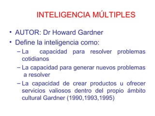 INTELIGENCIA MÚLTIPLES

• AUTOR: Dr Howard Gardner
• Define la inteligencia como:
  – La     capacidad para resolver problemas
    cotidianos
  – La capacidad para generar nuevos problemas
     a resolver
  – La capacidad de crear productos u ofrecer
    servicios valiosos dentro del propio ámbito
    cultural Gardner (1990,1993,1995)
 