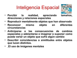 Inteligencia Espacial
• Percibir   la    realidad,    apreciando   tamaños,
  direcciones y relaciones espaciales
• Reproducir mentalmente objetos que han observado
• Reconocer      mismo       objeto    en   diferentes
  circunstancias
• Anticiparse a las consecuencias de cambios
  espaciales y adelantarse e imaginar o suponer como
  pueda variar un objeto que sufre algún cambio
• Describir coincidencias o similitudes entre objetos
  que lucen distintos.
• El uso de imágenes mentales
 