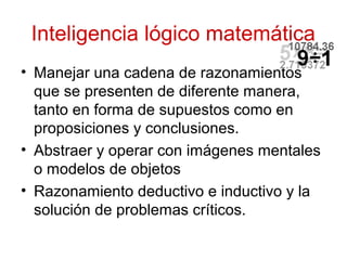 Inteligencia lógico matemática
• Manejar una cadena de razonamientos
  que se presenten de diferente manera,
  tanto en forma de supuestos como en
  proposiciones y conclusiones.
• Abstraer y operar con imágenes mentales
  o modelos de objetos
• Razonamiento deductivo e inductivo y la
  solución de problemas críticos.
 