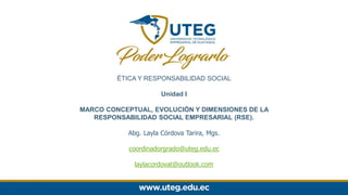 ÉTICA Y RESPONSABILIDAD SOCIAL
Unidad I
MARCO CONCEPTUAL, EVOLUCIÓN Y DIMENSIONES DE LA
RESPONSABILIDAD SOCIAL EMPRESARIAL (RSE).
Abg. Layla Córdova Tarira, Mgs.
coordinadorgrado@uteg.edu.ec
laylacordovat@outlook.com
 
