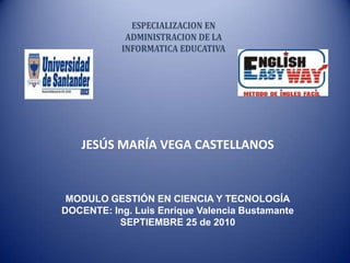 JESÚS MARÍA VEGA CASTELLANOS MODULO GESTIÓN EN CIENCIA Y TECNOLOGÍA DOCENTE: Ing. Luis Enrique Valencia Bustamante SEPTIEMBRE 25 de 2010 