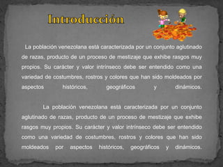 La población venezolana está caracterizada por un conjunto aglutinado
de razas, producto de un proceso de mestizaje que exhibe rasgos muy
propios. Su carácter y valor intrínseco debe ser entendido como una
variedad de costumbres, rostros y colores que han sido moldeados por
aspectos       históricos,      geográficos        y         dinámicos.


        La población venezolana está caracterizada por un conjunto
aglutinado de razas, producto de un proceso de mestizaje que exhibe
rasgos muy propios. Su carácter y valor intrínseco debe ser entendido
como una variedad de costumbres, rostros y colores que han sido
moldeados   por   aspectos   históricos,   geográficos   y   dinámicos.
 