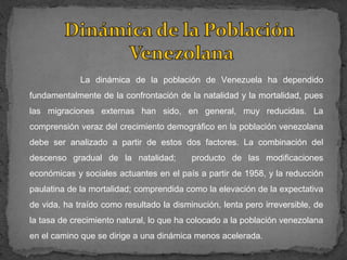 La dinámica de la población de Venezuela ha dependido
fundamentalmente de la confrontación de la natalidad y la mortalidad, pues
las migraciones externas han sido, en general, muy reducidas. La
comprensión veraz del crecimiento demográfico en la población venezolana
debe ser analizado a partir de estos dos factores. La combinación del
descenso gradual de la natalidad;         producto de las modificaciones
económicas y sociales actuantes en el país a partir de 1958, y la reducción
paulatina de la mortalidad; comprendida como la elevación de la expectativa
de vida, ha traído como resultado la disminución, lenta pero irreversible, de
la tasa de crecimiento natural, lo que ha colocado a la población venezolana
en el camino que se dirige a una dinámica menos acelerada.
 