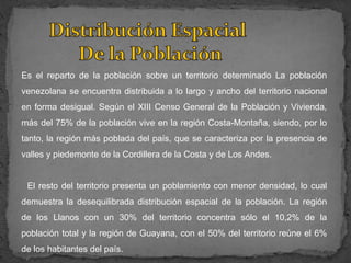Es el reparto de la población sobre un territorio determinado La población
venezolana se encuentra distribuida a lo largo y ancho del territorio nacional
en forma desigual. Según el XIII Censo General de la Población y Vivienda,
más del 75% de la población vive en la región Costa-Montaña, siendo, por lo
tanto, la región más poblada del país, que se caracteriza por la presencia de
valles y piedemonte de la Cordillera de la Costa y de Los Andes.


 El resto del territorio presenta un poblamiento con menor densidad, lo cual
demuestra la desequilibrada distribución espacial de la población. La región
de los Llanos con un 30% del territorio concentra sólo el 10,2% de la
población total y la región de Guayana, con el 50% del territorio reúne el 6%
de los habitantes del país.
 