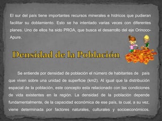 El sur del país tiene importantes recursos minerales e hídricos que pudieran
facilitar su doblamiento. Esto se ha intentado varias veces con diferentes
planes. Uno de ellos ha sido PROA, que busca el desarrollo del eje Orinoco-
Apure.




    Se entiende por densidad de población el número de habitantes de país
que viven sobre una unidad de superficie (km2). Al igual que la distribución
espacial de la población, este concepto esta relacionado con las condiciones
de vida existentes en la región. La densidad de la población depende
fundamentalmente, de la capacidad económica de ese país, la cual, a su vez,
viene determinada por factores naturales, culturales y socioeconómicos.
 