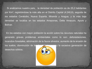 Si analizamos nuestro país, la densidad de población es de 25,2 habitantes
por Km², registrándose la más alta en el Distrito Capital (4.240,8), seguida de
los estados Carabobo, Nueva Esparta, Miranda y Aragua, y la más baja
densidad se localiza en los estados Amazonas, Delta Amacuro, Apure y
Bolívar.


 En los estados con mayor población la acción sobre los recursos naturales ha
generado graves problemas ambientales como lo son: deforestaciones,
incendios forestales, eliminación de la fauna silvestre, aumento de la erosión de
los suelos, disminución de las fuentes de agua y la excesiva generación de
desechos sólidos.
 