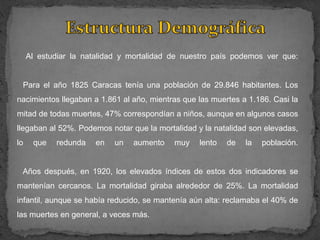 Al estudiar la natalidad y mortalidad de nuestro país podemos ver que:


 Para el año 1825 Caracas tenía una población de 29.846 habitantes. Los
nacimientos llegaban a 1.861 al año, mientras que las muertes a 1.186. Casi la
mitad de todas muertes, 47% correspondían a niños, aunque en algunos casos
llegaban al 52%. Podemos notar que la mortalidad y la natalidad son elevadas,
lo    que   redunda   en   un   aumento    muy    lento   de   la   población.


 Años después, en 1920, los elevados índices de estos dos indicadores se
mantenían cercanos. La mortalidad giraba alrededor de 25%. La mortalidad
infantil, aunque se había reducido, se mantenía aún alta: reclamaba el 40% de
las muertes en general, a veces más.
 