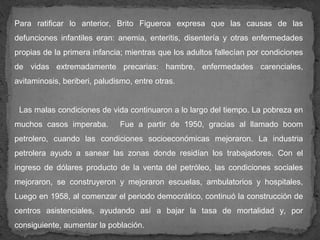 Para ratificar lo anterior, Brito Figueroa expresa que las causas de las
defunciones infantiles eran: anemia, enteritis, disentería y otras enfermedades
propias de la primera infancia; mientras que los adultos fallecían por condiciones
de vidas extremadamente precarias: hambre, enfermedades carenciales,
avitaminosis, beriberi, paludismo, entre otras.


 Las malas condiciones de vida continuaron a lo largo del tiempo. La pobreza en
muchos casos imperaba.        Fue a partir de 1950, gracias al llamado boom
petrolero, cuando las condiciones socioeconómicas mejoraron. La industria
petrolera ayudo a sanear las zonas donde residían los trabajadores. Con el
ingreso de dólares producto de la venta del petróleo, las condiciones sociales
mejoraron, se construyeron y mejoraron escuelas, ambulatorios y hospitales,
Luego en 1958, al comenzar el periodo democrático, continuó la construcción de
centros asistenciales, ayudando así a bajar la tasa de mortalidad y, por
consiguiente, aumentar la población.
 