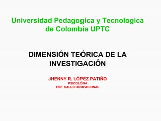 Universidad Pedagogica y Tecnologica
de Colombia UPTC
DIMENSIÓN TEÓRICA DE LA
INVESTIGACIÓN
JHENNY R. LÓPEZ PATIÑO
PSICOLÓGA
ESP. SALUD OCUPACIONAL
 