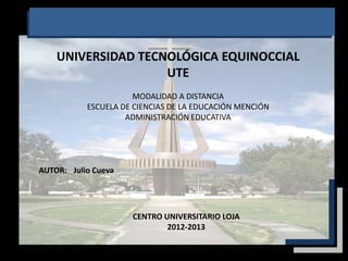 UNIVERSIDAD TECNOLÓGICA EQUINOCCIAL
                    UTE
                      MODALIDAD A DISTANCIA
           ESCUELA DE CIENCIAS DE LA EDUCACIÓN MENCIÓN
                    ADMINISTRACIÓN EDUCATIVA




AUTOR: Julio Cueva




                     CENTRO UNIVERSITARIO LOJA
                             2012-2013
 
