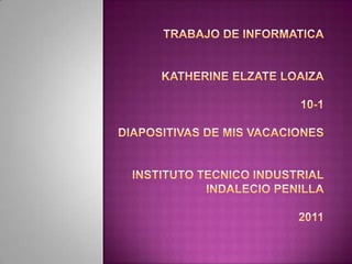 TRABAJO DE INFORMATICAKATHERINE ELZATE LOAIZA10-1DIAPOSITIVAS DE MIS VACAcIONESINSTITUTO TECNICO INDUSTRIALINDALECIO PENILLA2011 