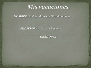          Mis vacaciones NOMBRE: Andrés Mauricio Giraldo bolívar                   PROSESORA: Victoria Eugenia GRADO:10.2 