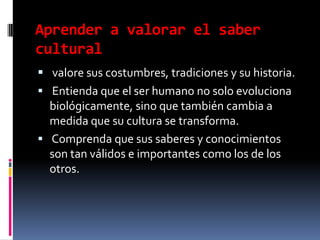 Aprender a valorar el saber culturalvalore sus costumbres, tradiciones y su historia. Entienda que el ser humano no solo evoluciona biológicamente, sino que también cambia a medida que su cultura se transforma.Comprenda que sus saberes y conocimientos son tan válidos e importantes como los de los otros.
