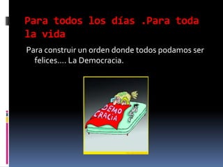 Para todos los días .Para toda la vidaPara construir un orden donde todos podamos ser felices…. La Democracia.