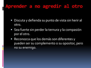 Aprender a no agredir al otroDiscuta y defienda su punto de vista sin herir al otro.Sea fuerte sin perder la ternura y la compasión por el otro.Reconozca que los demás son diferentes y pueden ser su complemento o su opositor, pero no su enemigo.