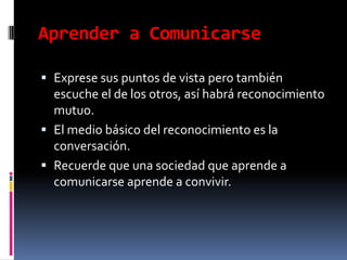 Aprender a ComunicarseExprese sus puntos de vista pero también escuche el de los otros, así habrá reconocimiento mutuo.El medio básico del reconocimiento es la conversación.Recuerde que una sociedad que aprende a comunicarse aprende a convivir.
