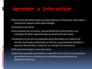  Aprender a InteractuarTodos somos extraños hasta que aprendamos a interactuar. Aprender a interactuar supone varios aprendizajes..Acérquese a los otros.Comuníquese con los otros, reconociendo los sentimientos y los mensajes de ellos, logrando que se reconozcan los suyos..Comparta con los otros aceptando que ellos están con usted en el mundo, buscando y deseando ser felices y aprendiendo también a ponerse de acuerdo y a disentir, sin romper la convivencia..Disfrute la intimidad y ame a los otros..Sobre todo aprenda a percibirse y a percibir a los otros como personas que evolucionan y cambian en sus relaciones guiados por los derechos humanos.