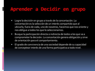 Aprender a Decidir en grupoLogre la decisión en grupo a través de la concertación. La concertación es la selección de un interés compartido que al ubicarlo, fuera de cada, uno de nosotros, hacemos que nos oriente y nos obligue a todos los que lo seleccionamos.Busque la participación directa o indirecta de todos a los que va a comprometer la decisión. La concertación genera obligación y sirve de orientación para el comportamiento.El grado de convivencia de una sociedad depende de su capacidad de conceptear interés de una forma participativa a todo nivel.