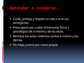 Aprender a cuidarseCuide, proteja y respete su vida y la se sus semejantes.Preocúpese por cuidar el bienestar fisico y psicológico de sí mismo y de los otros.Rechace los actos violentos contra si mismo y los demás.No haga justicia por mano propia.