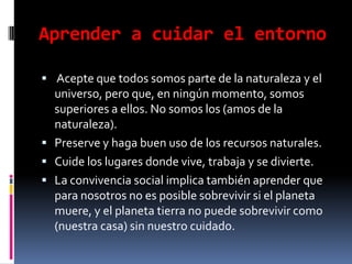Aprender a cuidar el entorno Acepte que todos somos parte de la naturaleza y el universo, pero que, en ningún momento, somos superiores a ellos. No somos los (amos de la naturaleza).Preserve y haga buen uso de los recursos naturales.Cuide los lugares donde vive, trabaja y se divierte.La convivencia social implica también aprender que para nosotros no es posible sobrevivir si el planeta muere, y el planeta tierra no puede sobrevivir como (nuestra casa) sin nuestro cuidado.
