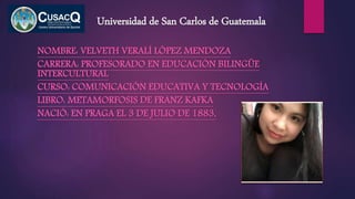 Universidad de San Carlos de Guatemala
NOMBRE: VELVETH VERALÍ LÓPEZ MENDOZA
CARRERA: PROFESORADO EN EDUCACIÓN BILINGÜE
INTERCULTURAL
CURSO: COMUNICACIÓN EDUCATIVA Y TECNOLOGÍA
LIBRO: METAMORFOSIS DE FRANZ KAFKA
NACIÓ: EN PRAGA EL 3 DE JULIO DE 1883,
 
