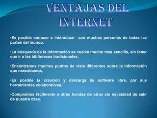 •Es posible conocer e interactuar con muchas personas de todas las
partes del mundo.

•La búsqueda de la información se vuelve mucho mas sencilla, sin tener
que ir a las bibliotecas tradicionales.

•Encontramos muchos puntos de vista diferentes sobre la información
que necesitamos.

•Es posible la creación y descarga de software libre, por sus
herramientas colaborativas.

•Compramos fácilmente a otras tiendas de otros sin necesidad de salir
de nuestra casa.
 