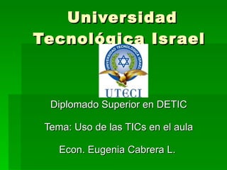 Universidad Tecnológica Israel  Diplomado Superior en DETIC Tema: Uso de las TICs en el aula Econ. Eugenia Cabrera L.  
