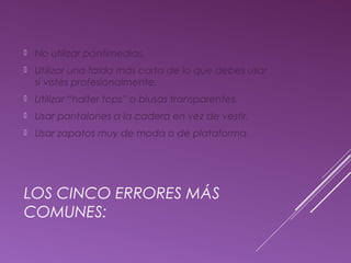  No utilizar pantimedias. 
 Utilizar una falda más corta de lo que debes usar 
si vistes profesionalmente. 
 Utilizar “halter tops” o blusas transparentes. 
 Usar pantalones a la cadera en vez de vestir. 
 Usar zapatos muy de moda o de plataforma. 
LOS CINCO ERRORES MÁS 
COMUNES: 
